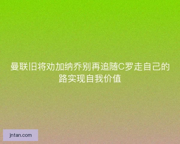 曼联旧将劝加纳乔别再追随C罗走自己的路实现自我价值