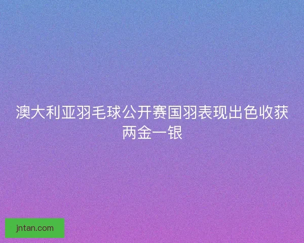 澳大利亚羽毛球公开赛国羽表现出色收获两金一银
