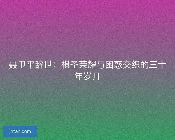 聂卫平辞世：棋圣荣耀与困惑交织的三十年岁月
