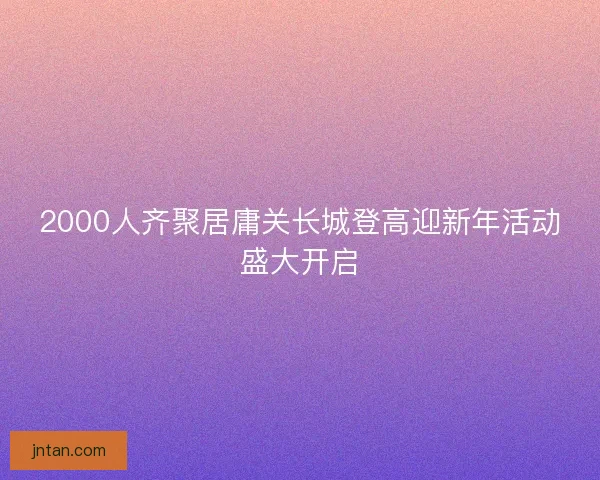 2000人齐聚居庸关长城登高迎新年活动盛大开启