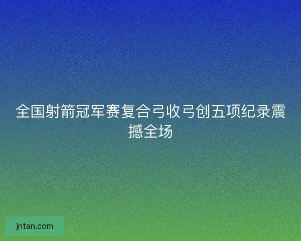 全国射箭冠军赛复合弓收弓创五项纪录震撼全场