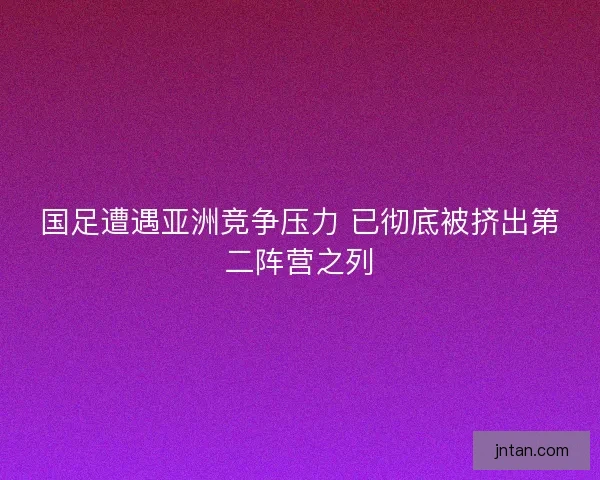 国足遭遇亚洲竞争压力 已彻底被挤出第二阵营之列