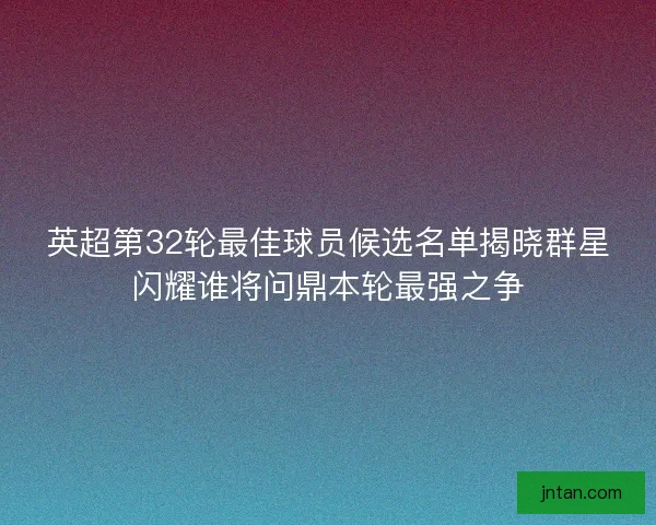 英超第32轮最佳球员候选名单揭晓群星闪耀谁将问鼎本轮最强之争