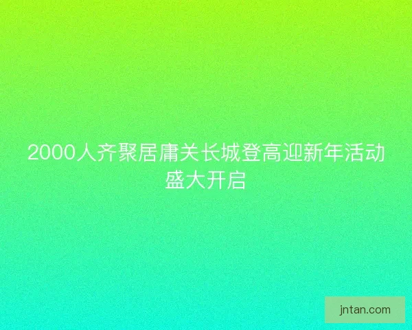 2000人齐聚居庸关长城登高迎新年活动盛大开启