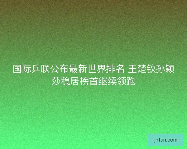 国际乒联公布最新世界排名 王楚钦孙颖莎稳居榜首继续领跑