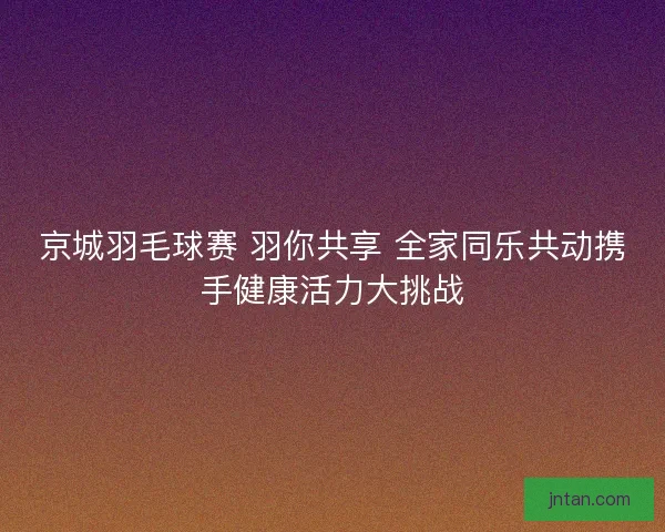 京城羽毛球赛 羽你共享 全家同乐共动携手健康活力大挑战